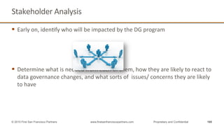 Stakeholder	
  Analysis	
  
§  Early	
  on,	
  idenQfy	
  who	
  will	
  be	
  impacted	
  by	
  the	
  DG	
  program	
  
	
  
	
  
	
  
	
  
§  Determine	
  what	
  is	
  needed	
  from	
  each	
  of	
  them,	
  how	
  they	
  are	
  likely	
  to	
  react	
  to	
  
data	
  governance	
  changes,	
  and	
  what	
  sorts	
  of	
  	
  issues/	
  concerns	
  they	
  are	
  likely	
  
to	
  have	
  
160© 2015 First San Francisco Partners www.firstsanfranciscopartners.com Proprietary and Confidential
 