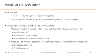 What	
  Do	
  You	
  Measure?	
  
§  AdopQon	
  
−  How	
  well	
  is	
  the	
  data	
  governance	
  rollout	
  going?	
  
−  How	
  are	
  people	
  adapQng	
  to	
  the	
  necessary	
  changes	
  that	
  DG	
  has	
  brought?	
  
	
  
§  Amount	
  of	
  improvement	
  /	
  delta	
  from	
  a	
  “state”	
  
−  Measure	
  “enabling”	
  aspect	
  of	
  DG	
  –	
  how	
  well	
  does	
  DG	
  inﬂuence	
  soluQons	
  with	
  
measurable	
  results?	
  
§  Improved	
  processes,	
  projects	
  
§  Improved	
  idenQﬁcaQon	
  and	
  reacQon	
  to	
  risk	
  
−  Measure	
  “innovaQon”	
  aspect	
  of	
  DG	
  –	
  how	
  well	
  does	
  DG	
  fundamentally	
  change	
  how	
  
business	
  is	
  conducted?	
  
§  Trusted	
  AnalyQcs	
  
165© 2015 First San Francisco Partners www.firstsanfranciscopartners.com Proprietary and Confidential
 