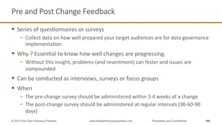 Pre	
  and	
  Post	
  Change	
  Feedback	
  
§  Series	
  of	
  quesQonnaires	
  or	
  surveys	
  	
  
−  Collect	
  data	
  on	
  how	
  well	
  prepared	
  your	
  target	
  audiences	
  are	
  for	
  data	
  governance	
  
implementaQon	
  
§  Why	
  ?	
  EssenQal	
  to	
  know	
  how	
  well	
  changes	
  are	
  progressing.	
  	
  
−  Without	
  this	
  insight,	
  problems	
  (and	
  resentment)	
  can	
  fester	
  and	
  issues	
  are	
  
compounded	
  
§  Can	
  be	
  conducted	
  as	
  interviews,	
  surveys	
  or	
  focus	
  groups	
  
§  When	
  
−  The	
  pre-­‐change	
  survey	
  should	
  be	
  administered	
  within	
  3-­‐4	
  weeks	
  of	
  a	
  change	
  
−  The	
  post-­‐change	
  survey	
  should	
  be	
  administered	
  at	
  regular	
  intervals	
  (30-­‐60-­‐90	
  
days)	
  
166© 2015 First San Francisco Partners www.firstsanfranciscopartners.com Proprietary and Confidential
 