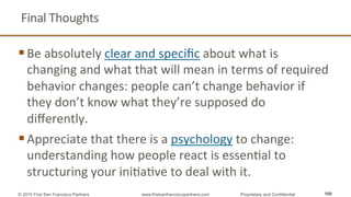 Final	
  Thoughts	
  
§ Be	
  absolutely	
  clear	
  and	
  speciﬁc	
  about	
  what	
  is	
  
changing	
  and	
  what	
  that	
  will	
  mean	
  in	
  terms	
  of	
  required	
  
behavior	
  changes:	
  people	
  can’t	
  change	
  behavior	
  if	
  
they	
  don’t	
  know	
  what	
  they’re	
  supposed	
  do	
  
diﬀerently.	
  
§ Appreciate	
  that	
  there	
  is	
  a	
  psychology	
  to	
  change:	
  
understanding	
  how	
  people	
  react	
  is	
  essenQal	
  to	
  
structuring	
  your	
  iniQaQve	
  to	
  deal	
  with	
  it.	
  
	
   169© 2015 First San Francisco Partners www.firstsanfranciscopartners.com Proprietary and Confidential
 