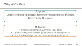 Why	
  We’re	
  Here	
  
pg 2Copyright (c) 2015 - First San Francisco Partners www.firstsanfranciscopartners.com Proprietary and Confidential
	
  
Purpose:	
  	
  
Understand	
  criQcal	
  success	
  factors	
  for	
  sustainability	
  of	
  a	
  Data	
  
Governance	
  Discipline	
  
Outcome:	
  	
  
§  Understanding	
  Data	
  Governance	
  FoundaQon	
  
§  Understanding	
  how	
  to	
  make	
  governance	
  a	
  core	
  competency	
  
§  PracQcal	
  knowledge	
  that	
  can	
  be	
  immediately	
  implemented	
  
 