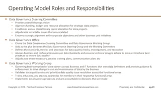 OperaQng	
  Model	
  Roles	
  and	
  ResponsibiliQes	
  
§  Data	
  Governance	
  Steering	
  Commihee	
  
−  Provides	
  overall	
  strategic	
  vision	
  
−  Approves	
  funding,	
  budget	
  and	
  resource	
  allocaQon	
  for	
  strategic	
  data	
  projects	
  
−  Establishes	
  annual	
  discreQonary	
  spend	
  allocaQon	
  for	
  data	
  projects	
  
−  Adjudicates	
  intractable	
  issues	
  that	
  are	
  escalated	
  
−  Ensures	
  strategic	
  alignment	
  with	
  corporate	
  objecQves	
  and	
  other	
  business	
  unit	
  iniQaQves	
  
§  Data	
  Governance	
  Oﬃce	
  
−  Chairs	
  the	
  Data	
  Governance	
  Steering	
  Commihee	
  and	
  Data	
  Governance	
  Working	
  Group	
  
−  Acts	
  as	
  the	
  glue	
  between	
  the	
  Data	
  Governance	
  Steering	
  Group	
  and	
  the	
  Working	
  Commihee	
  
−  Deﬁnes	
  the	
  standards,	
  metrics	
  and	
  processes	
  for	
  data	
  quality	
  checks,	
  invesQgaQons,	
  and	
  resoluQon	
  	
  
−  Advises	
  business	
  and	
  technical	
  resources	
  on	
  data	
  standards	
  and	
  ensures	
  technical	
  designs	
  adhere	
  to	
  data	
  architectural	
  best	
  
pracQces	
  to	
  ensure	
  data	
  quality	
  
−  Adjudicates	
  where	
  necessary,	
  creates	
  training	
  plans,	
  communicaQon	
  plans	
  etc	
  
§  Data	
  Governance	
  Working	
  Group	
  
−  Governing	
  body	
  comprised	
  of	
  data	
  owners	
  across	
  Business	
  and	
  IT	
  funcQons	
  that	
  own	
  data	
  deﬁniQons	
  and	
  provide	
  guidance	
  &	
  
enforcement	
  to	
  drive	
  change	
  in	
  use	
  and	
  maintenance	
  of	
  data	
  by	
  the	
  business	
  
−  Validates	
  data	
  quality	
  rules	
  and	
  prioriQze	
  data	
  quality	
  issue	
  resoluQon	
  across	
  the	
  funcQonal	
  areas	
  
−  Trains,	
  educates,	
  and	
  creates	
  awareness	
  for	
  members	
  in	
  their	
  respecQve	
  funcQonal	
  areas	
  
−  Implements	
  data	
  business	
  processes	
  and	
  are	
  accountable	
  to	
  decisions	
  that	
  are	
  made	
  
pg 23Copyright (c) 2015 - First San Francisco Partners www.firstsanfranciscopartners.com Proprietary and Confidential
 