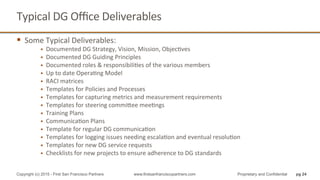 Typical	
  DG	
  Oﬃce	
  Deliverables	
  
§  Some	
  Typical	
  Deliverables:	
  
§  Documented	
  DG	
  Strategy,	
  Vision,	
  Mission,	
  ObjecQves	
  
§  Documented	
  DG	
  Guiding	
  Principles	
  
§  Documented	
  roles	
  &	
  responsibiliQes	
  of	
  the	
  various	
  members	
  
§  Up	
  to	
  date	
  OperaQng	
  Model	
  
§  RACI	
  matrices	
  
§  Templates	
  for	
  Policies	
  and	
  Processes	
  
§  Templates	
  for	
  capturing	
  metrics	
  and	
  measurement	
  requirements	
  
§  Templates	
  for	
  steering	
  commihee	
  meeQngs	
  
§  Training	
  Plans	
  
§  CommunicaQon	
  Plans	
  
§  Template	
  for	
  regular	
  DG	
  communicaQon	
  
§  Templates	
  for	
  logging	
  issues	
  needing	
  escalaQon	
  and	
  eventual	
  resoluQon	
  
§  Templates	
  for	
  new	
  DG	
  service	
  requests	
  
§  Checklists	
  for	
  new	
  projects	
  to	
  ensure	
  adherence	
  to	
  DG	
  standards	
  
pg 24Copyright (c) 2015 - First San Francisco Partners www.firstsanfranciscopartners.com Proprietary and Confidential
 