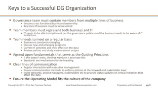 Keys	
  to	
  a	
  Successful	
  DG	
  OrganizaQon	
  
pg 31Copyright (c) 2015 - First San Francisco Partners www.firstsanfranciscopartners.com Proprietary and Confidential
§  Governance	
  team	
  must	
  contain	
  members	
  from	
  mulQple	
  lines	
  of	
  business	
  
§  Ensures	
  cross	
  funcQonal	
  buy-­‐in	
  and	
  ownership	
  
§  Key	
  lines	
  of	
  business	
  must	
  be	
  represented	
  
§  Team	
  members	
  must	
  represent	
  both	
  business	
  and	
  IT	
  
§  IT	
  needs	
  to	
  be	
  able	
  to	
  implement	
  per	
  the	
  governance	
  policies	
  and	
  the	
  business	
  needs	
  to	
  be	
  aware	
  of	
  IT	
  
limitaQons…	
  
§  Team	
  needs	
  to	
  meet	
  on	
  a	
  regular	
  basis	
  
§  Business	
  is	
  constantly	
  changing	
  
§  Discuss	
  new	
  and	
  emerging	
  programs	
  
§  Current	
  IT	
  acQviQes	
  and	
  their	
  eﬀect	
  on	
  the	
  data	
  
§  Review	
  policies	
  and	
  study	
  measurement	
  output	
  
§  Agreed	
  upon	
  fundamentals	
  that	
  serve	
  as	
  the	
  Guiding	
  Principles	
  	
  
§  If	
  this	
  doesn’t	
  exist,	
  the	
  ﬁrst	
  mandate	
  is	
  to	
  create	
  this	
  
§  Standards	
  are	
  mechanisms	
  for	
  Qe-­‐breaking	
  
§  Clear	
  lines	
  of	
  communicaQon	
  	
  
§  Regular	
  interacQon	
  with	
  execuQve	
  management	
  
§  Ensure	
  communicaQon	
  methods	
  to	
  enforce	
  policies	
  at	
  the	
  steward	
  and	
  stakeholder	
  level	
  
§  Invite	
  stewards,	
  project	
  managers,	
  stakeholders	
  etc	
  to	
  provide	
  status	
  updates	
  on	
  criQcal	
  iniQaQves	
  that	
  
aﬀect	
  the	
  data	
  
§  Ensure	
  the	
  Opera4ng	
  Model	
  ﬁts	
  the	
  culture	
  of	
  the	
  company	
  
 