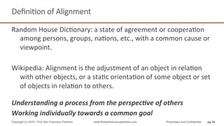 Random	
  House	
  DicQonary:	
  a	
  state	
  of	
  agreement	
  or	
  cooperaQon	
  
among	
  persons,	
  groups,	
  naQons,	
  etc.,	
  with	
  a	
  common	
  cause	
  or	
  
viewpoint.	
  
	
  
Wikipedia:	
  Alignment	
  is	
  the	
  adjustment	
  of	
  an	
  object	
  in	
  relaQon	
  
with	
  other	
  objects,	
  or	
  a	
  staQc	
  orientaQon	
  of	
  some	
  object	
  or	
  set	
  
of	
  objects	
  in	
  relaQon	
  to	
  others.	
  
	
  
Understanding	
  a	
  process	
  from	
  the	
  perspec4ve	
  of	
  others	
  
Working	
  individually	
  towards	
  a	
  common	
  goal	
  
DeﬁniQon	
  of	
  Alignment	
  
pg 34Copyright (c) 2015 - First San Francisco Partners www.firstsanfranciscopartners.com Proprietary and Confidential
 