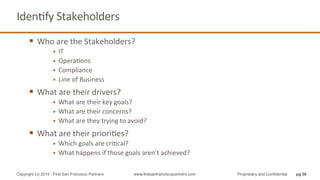 IdenQfy	
  Stakeholders	
  
§  Who	
  are	
  the	
  Stakeholders?	
  
§  IT	
  
§  OperaQons	
  
§  Compliance	
  
§  Line	
  of	
  Business	
  
§  What	
  are	
  their	
  drivers?	
  
§  What	
  are	
  their	
  key	
  goals?	
  
§  What	
  are	
  their	
  concerns?	
  
§  What	
  are	
  they	
  trying	
  to	
  avoid?	
  
§  What	
  are	
  their	
  prioriQes?	
  
§  Which	
  goals	
  are	
  criQcal?	
  
§  What	
  happens	
  if	
  those	
  goals	
  aren’t	
  achieved?	
  
pg 38Copyright (c) 2015 - First San Francisco Partners www.firstsanfranciscopartners.com Proprietary and Confidential
 