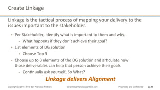 Linkage	
  is	
  the	
  tacQcal	
  process	
  of	
  mapping	
  your	
  delivery	
  to	
  the	
  
issues	
  important	
  to	
  the	
  stakeholder.	
  	
  
•  Per	
  Stakeholder,	
  idenQfy	
  what	
  is	
  important	
  to	
  them	
  and	
  why.	
  	
  
§  What	
  happens	
  if	
  they	
  don’t	
  achieve	
  their	
  goal?	
  
•  List	
  elements	
  of	
  DG	
  soluQon	
  
•  Choose	
  Top	
  3	
  
•  Choose	
  up	
  to	
  3	
  elements	
  of	
  the	
  DG	
  soluQon	
  and	
  arQculate	
  how	
  
those	
  deliverables	
  can	
  help	
  that	
  person	
  achieve	
  their	
  goals	
  
§  ConQnually	
  ask	
  yourself,	
  So	
  What?	
  
Linkage	
  delivers	
  Alignment	
  
Create	
  Linkage	
  
pg 40Copyright (c) 2015 - First San Francisco Partners www.firstsanfranciscopartners.com Proprietary and Confidential
 