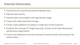 PotenQal	
  Deliverables	
  
§  Consistency	
  of	
  customer/product/employee	
  data	
  
§  Improve	
  data	
  quality	
  
§  Improve	
  data	
  consumpQon	
  and	
  appropriate	
  usage	
  
§  Create	
  and	
  understand	
  data	
  lineage	
  
§  Create	
  a	
  data	
  platorm	
  to	
  support	
  a	
  single	
  face	
  to	
  the	
  Customer	
  
§  Facilitate	
  the	
  concept	
  of	
  “Single	
  Sourcing”	
  of	
  data	
  to	
  the	
  Data	
  Warehouse	
  
and	
  Business	
  ApplicaQons	
  
§  Create	
  and	
  implement	
  common	
  enterprise	
  systems/tools	
  and	
  processes	
  for	
  
selected	
  data	
  
pg 41Copyright (c) 2015 - First San Francisco Partners www.firstsanfranciscopartners.com Proprietary and Confidential
 