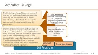 DG	
  Program	
  
Sales/MarkeQng	
  
Improve	
  Understanding	
  
of	
  Customers	
  
Improve	
  SegmentaQon	
  
Understand	
  Risk	
  
IT	
  
Improved	
  ProducQvity	
  
ProacQvely	
  support	
  
business	
  
Lower	
  TCO	
  
Improved	
  Data	
  
Quality	
  
Single	
  Repository	
  of	
  
Customer	
  Data	
  
Create	
  Data	
  Lineage	
  
ArQculate	
  Linkage	
  
pg 42Copyright (c) 2015 - First San Francisco Partners www.firstsanfranciscopartners.com Proprietary and Confidential
The	
  Single	
  Repository	
  of	
  Customer	
  data	
  will	
  
improve	
  my	
  understanding	
  of	
  customers	
  by	
  
providing	
  me	
  a	
  trusted	
  source	
  of	
  Qmely,	
  
accurate	
  and	
  perQnent	
  data	
  from	
  which	
  to	
  
execute	
  analyQcs,	
  segmentaQon	
  and	
  risk	
  
assessment.	
  
CreaQng	
  and	
  understanding	
  Data	
  Lineage	
  will	
  
improve	
  IT	
  producQvity	
  by	
  reducing	
  the	
  Qme	
  
spent	
  searching	
  for	
  data,	
  ensure	
  the	
  appropriate	
  
data	
  is	
  used	
  and	
  validaQng	
  the	
  data.	
  Data	
  
Lineage	
  that	
  is	
  created	
  and	
  understood	
  by	
  both	
  
IT	
  and	
  business	
  will	
  facilitate	
  a	
  common	
  
language	
  and	
  enable	
  IT	
  to	
  beher	
  support	
  the	
  
business	
  growth	
  and	
  expansion.	
  
 