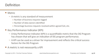 DeﬁniQon	
  
§  Metric	
  	
  
−  A	
  metric	
  is	
  any	
  standard	
  of	
  measurement	
  
§  Number	
  of	
  business	
  requests	
  logged	
  
§  Number	
  of	
  data	
  owners	
  idenQﬁed	
  
§  Percentage	
  business	
  requests	
  resolved	
  within	
  agreed	
  SLA,	
  etc.	
  	
  
§  Key	
  Performance	
  Indicator	
  (KPI)	
  
−  A	
  Key	
  Performance	
  Indicator	
  (KPI)	
  is	
  a	
  quanQﬁable	
  metric	
  that	
  the	
  DG	
  Program	
  
has	
  chosen	
  that	
  will	
  give	
  an	
  indicaQon	
  of	
  DG	
  program	
  performance.	
  	
  
−  A	
  KPI	
  can	
  be	
  used	
  as	
  a	
  driver	
  for	
  improvement	
  and	
  reﬂects	
  the	
  criQcal	
  success	
  
factors	
  for	
  the	
  DG	
  Program	
  
§  A	
  metric	
  is	
  not	
  necessarily	
  a	
  KPI	
  
pg 48Copyright (c) 2014 - First San Francisco Partners www.firstsanfranciscopartners.com Proprietary and Confidential
 