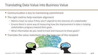 TranslaQng	
  Data	
  Value	
  into	
  Business	
  Value	
  
§  CommunicaQon	
  is	
  key	
  to	
  maintaining	
  commitment	
  
§  The	
  right	
  metrics	
  help	
  maintain	
  alignment	
  
−  Metrics	
  have	
  no	
  value	
  if	
  they	
  aren’t	
  aligned	
  to	
  the	
  interests	
  of	
  a	
  stakeholder	
  
−  Ensure	
  there	
  is	
  some	
  way	
  of	
  measuring	
  how	
  the	
  improvement	
  in	
  data	
  is	
  helping	
  
stakeholders	
  progress	
  toward	
  their	
  goals	
  
−  What	
  informaQon	
  do	
  you	
  need	
  to	
  track	
  and	
  measure	
  to	
  those	
  goals?	
  
§  Translate	
  the	
  value	
  statement	
  into	
  the	
  language	
  of	
  the	
  recipient	
  
pg 58Copyright (c) 2015 - First San Francisco Partners www.firstsanfranciscopartners.com Proprietary and Confidential
 