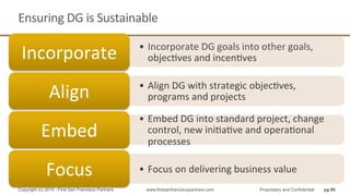 Ensuring	
  DG	
  is	
  Sustainable	
  
•  Incorporate	
  DG	
  goals	
  into	
  other	
  goals,	
  
objecQves	
  and	
  incenQves	
  Incorporate	
  
•  Align	
  DG	
  with	
  strategic	
  objecQves,	
  
programs	
  and	
  projects	
  Align	
  
•  Embed	
  DG	
  into	
  standard	
  project,	
  change	
  
control,	
  new	
  iniQaQve	
  and	
  operaQonal	
  
processes	
  
Embed	
  
•  Focus	
  on	
  delivering	
  business	
  value	
  Focus	
  	
  
pg 66Copyright (c) 2015 - First San Francisco Partners www.firstsanfranciscopartners.com Proprietary and Confidential
 
