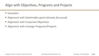 Align	
  with	
  ObjecQves,	
  Programs	
  and	
  Projects	
  
§  Examples:	
  
§  Alignment	
  with	
  Stakeholder	
  goals	
  (already	
  discussed)	
  
§  Alignment	
  with	
  Corporate	
  ObjecQves	
  
§  Alignment	
  with	
  strategic	
  Programs/Projects	
  
pg 68Copyright (c) 2015 - First San Francisco Partners www.firstsanfranciscopartners.com Proprietary and Confidential
 