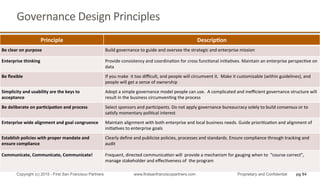 Principle	
   Descrip4on	
  
Be	
  clear	
  on	
  purpose	
   Build	
  governance	
  to	
  guide	
  and	
  oversee	
  the	
  strategic	
  and	
  enterprise	
  mission	
  
Enterprise	
  thinking	
   Provide	
  consistency	
  and	
  coordinaQon	
  for	
  cross	
  funcQonal	
  iniQaQves.	
  Maintain	
  an	
  enterprise	
  perspecQve	
  on	
  
data	
  
Be	
  ﬂexible	
   If	
  you	
  make	
  	
  it	
  too	
  diﬃcult,	
  and	
  people	
  will	
  circumvent	
  it.	
  	
  Make	
  it	
  customizable	
  (within	
  guidelines),	
  and	
  
people	
  will	
  get	
  a	
  sense	
  of	
  ownership	
  
Simplicity	
  and	
  usability	
  are	
  the	
  keys	
  to	
  
acceptance	
  
Adopt	
  a	
  simple	
  governance	
  model	
  people	
  can	
  use.	
  	
  A	
  complicated	
  and	
  ineﬃcient	
  governance	
  structure	
  will	
  
result	
  in	
  the	
  business	
  circumvenQng	
  the	
  process	
  
Be	
  deliberate	
  on	
  par4cipa4on	
  and	
  process	
   Select	
  sponsors	
  and	
  parQcipants.	
  Do	
  not	
  apply	
  governance	
  bureaucracy	
  solely	
  to	
  build	
  consensus	
  or	
  to	
  
saQsfy	
  momentary	
  poliQcal	
  interest	
  
Enterprise	
  wide	
  alignment	
  and	
  goal	
  congruence	
   Maintain	
  alignment	
  with	
  both	
  enterprise	
  and	
  local	
  business	
  needs.	
  Guide	
  prioriQzaQon	
  and	
  alignment	
  of	
  
iniQaQves	
  to	
  enterprise	
  goals	
  
Establish	
  policies	
  with	
  proper	
  mandate	
  and	
  
ensure	
  compliance	
  	
  
Clearly	
  deﬁne	
  and	
  publicize	
  policies,	
  processes	
  and	
  standards.	
  Ensure	
  compliance	
  through	
  tracking	
  and	
  
audit	
  
Communicate,	
  Communicate,	
  Communicate!	
  	
   Frequent,	
  directed	
  communicaQon	
  will	
  	
  provide	
  a	
  mechanism	
  for	
  gauging	
  when	
  to	
  	
  “course	
  correct”,	
  
manage	
  stakeholder	
  and	
  eﬀecQveness	
  of	
  	
  the	
  program	
  
Governance	
  Design	
  Principles	
  
pg 84Copyright (c) 2015 - First San Francisco Partners www.firstsanfranciscopartners.com Proprietary and Confidential
 