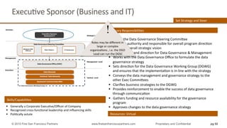 ExecuQve	
  Sponsor	
  (Business	
  and	
  IT)	
  
§  Chairs	
  the	
  Data	
  Governance	
  Steering	
  Commihee	
  
§  UlQmate	
  authority	
  and	
  responsible	
  for	
  overall	
  program	
  direcQon	
  
§  Provides	
  overall	
  strategic	
  vision	
  
§  Sets	
  strategy	
  and	
  direcQon	
  for	
  Data	
  Governance	
  &	
  Management	
  
§  Works	
  with	
  the	
  Data	
  Governance	
  Oﬃce	
  to	
  formulate	
  the	
  data	
  
governance	
  strategy	
  
§  Sets	
  direcQon	
  for	
  the	
  Data	
  Governance	
  Working	
  Group	
  (DGWG)	
  
and	
  ensures	
  that	
  the	
  implementaQon	
  is	
  in-­‐line	
  with	
  the	
  strategy	
  
§  Conveys	
  the	
  data	
  management	
  and	
  governance	
  strategy	
  to	
  the	
  
other	
  Exec	
  Commihees	
  
§  Clariﬁes	
  business	
  strategies	
  to	
  the	
  DGWG	
  
§  Provides	
  reinforcement	
  to	
  enable	
  the	
  success	
  of	
  data	
  governance	
  
through	
  communicaQon	
  
§  Gathers	
  funding	
  and	
  resource	
  availability	
  for	
  the	
  governance	
  
program	
  
§  Approves	
  changes	
  to	
  the	
  data	
  governance	
  strategy	
  
Resources:	
  Virtual	
  
Primary	
  ResponsibiliQes	
  
Set	
  Strategy	
  and	
  Steer	
  
Skills/CapabiliQes	
  
§  Generally	
  a	
  Corporate	
  ExecuQve/Oﬃcer	
  of	
  Company	
  
§  Recognized	
  cross-­‐funcQonal	
  leadership	
  and	
  inﬂuencing	
  skills	
  
§  PoliQcally	
  astute	
  
pg 92© 2015 First San Francisco Partners www.firstsanfranciscopartners.com Proprietary and Confidential
!
Roles	
  may	
  be	
  diﬀerent	
  in	
  
large	
  or	
  complex	
  
organizaQons	
  ,	
  i.e.	
  the	
  DGO	
  
Lead	
  can	
  run	
  the	
  DGSC	
  
 