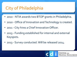• 2010 - NTIA awards two BTOP grants in Philadelphia.
• 2010 - Office of Innovation andTechnology is created.
• 2011 - City hires a Chief Innovation Officer.
• 2013 - Funding established for internal and external
Keyspots.
• 2013 - Survey conducted.Will be released 2014.
City of Philadelphia
 