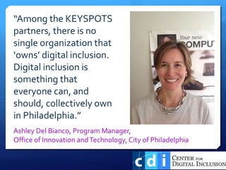 “Among the KEYSPOTS
partners, there is no
single organization that
‘owns’ digital inclusion.
Digital inclusion is
something that
everyone can, and
should, collectively own
in Philadelphia.”
Ashley Del Bianco, Program Manager,
Office of Innovation andTechnology, City of Philadelphia
 