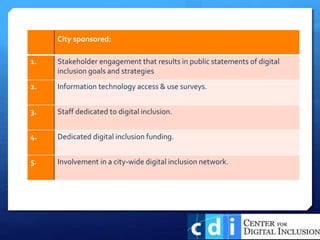 City sponsored:
1. Stakeholder engagement that results in public statements of digital
inclusion goals and strategies
2. Information technology access & use surveys.
3. Staff dedicated to digital inclusion.
4. Dedicated digital inclusion funding.
5. Involvement in a city-wide digital inclusion network.
 