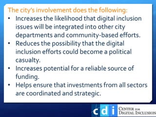 The city’s involvement does the following:
• Increases the likelihood that digital inclusion
issues will be integrated into other city
departments and community-based efforts.
• Reduces the possibility that the digital
inclusion efforts could become a political
casualty.
• Increases potential for a reliable source of
funding.
• Helps ensure that investments from all sectors
are coordinated and strategic.
 