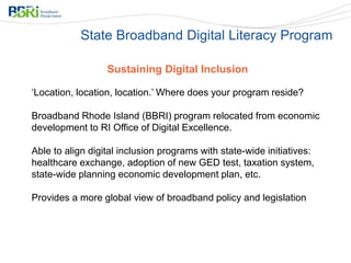 Sustaining Digital Inclusion
‘Location, location, location.’ Where does your program reside?
Broadband Rhode Island (BBRI) program relocated from economic
development to RI Office of Digital Excellence.
Able to align digital inclusion programs with state-wide initiatives:
healthcare exchange, adoption of new GED test, taxation system,
state-wide planning economic development plan, etc.
Provides a more global view of broadband policy and legislation
State Broadband Digital Literacy Program
 