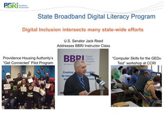 Digital Inclusion intersects many state-wide efforts
State Broadband Digital Literacy Program
Providence Housing Authority’s
“Get Connected” Pilot Program
U.S. Senator Jack Reed
Addresses BBRI Instructor Class
“Computer Skills for the GED®
Test” workshop at CCRI
 