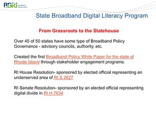 From Grassroots to the Statehouse
Over 45 of 50 states have some type of Broadband Policy
Governance - advisory councils, authority, etc.
Created the first Broadband Policy White Paper for the state of
Rhode Island through stakeholder engagement programs.
RI House Resolution- sponsored by elected official representing an
underserved area of RI S 2827
RI Senate Resolution- sponsored by an elected official representing
digital divide in RI H 7634
State Broadband Digital Literacy Program
 