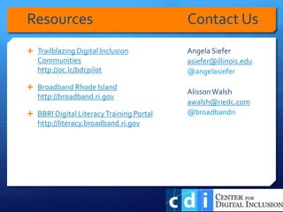  Trailblazing Digital Inclusion
Communities
http://oc.lc/bdcpilot
 Broadband Rhode Island
http://broadband.ri.gov
 BBRI Digital LiteracyTraining Portal
http://literacy.broadband.ri.gov
Angela Siefer
asiefer@illinois.edu
@angelasiefer
AlissonWalsh
awalsh@riedc.com
@broadbandri
Resources Contact Us
 