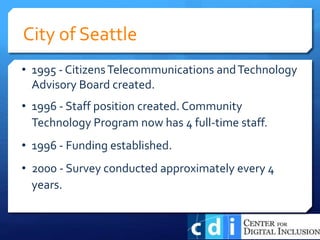 • 1995 - CitizensTelecommunications andTechnology
Advisory Board created.
• 1996 - Staff position created. Community
Technology Program now has 4 full-time staff.
• 1996 - Funding established.
• 2000 - Survey conducted approximately every 4
years.
City of Seattle
 
