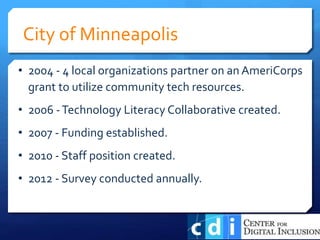 • 2004 - 4 local organizations partner on an AmeriCorps
grant to utilize community tech resources.
• 2006 -Technology Literacy Collaborative created.
• 2007 - Funding established.
• 2010 - Staff position created.
• 2012 - Survey conducted annually.
City of Minneapolis
 