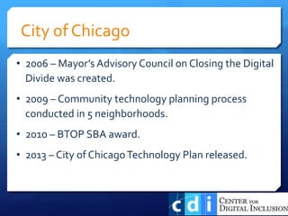 • 2006 – Mayor’s Advisory Council on Closing the Digital
Divide was created.
• 2009 – Community technology planning process
conducted in 5 neighborhoods.
• 2010 – BTOP SBA award.
• 2013 – City of ChicagoTechnology Plan released.
City of Chicago
 