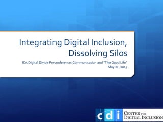 Integrating Digital Inclusion,
Dissolving Silos
ICA Digital Divide Preconference: Communication and "The Good Life”
May 22, 2014
 