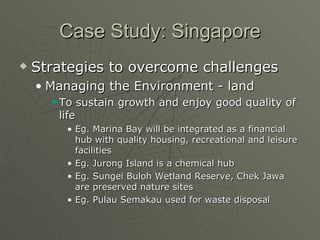 Case Study: Singapore Strategies to overcome challenges Managing the Environment - land To sustain growth and enjoy good quality of life Eg. Marina Bay will be integrated as a financial hub with quality housing, recreational and leisure facilities Eg. Jurong Island is a chemical hub Eg. Sungei Buloh Wetland Reserve, Chek Jawa are preserved nature sites Eg. Pulau Semakau used for waste disposal 