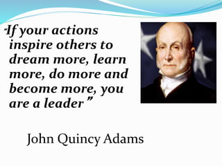 “If your actions
inspire others to
dream more, learn
more, do more and
become more, you
are a leader”
John Quincy Adams
 