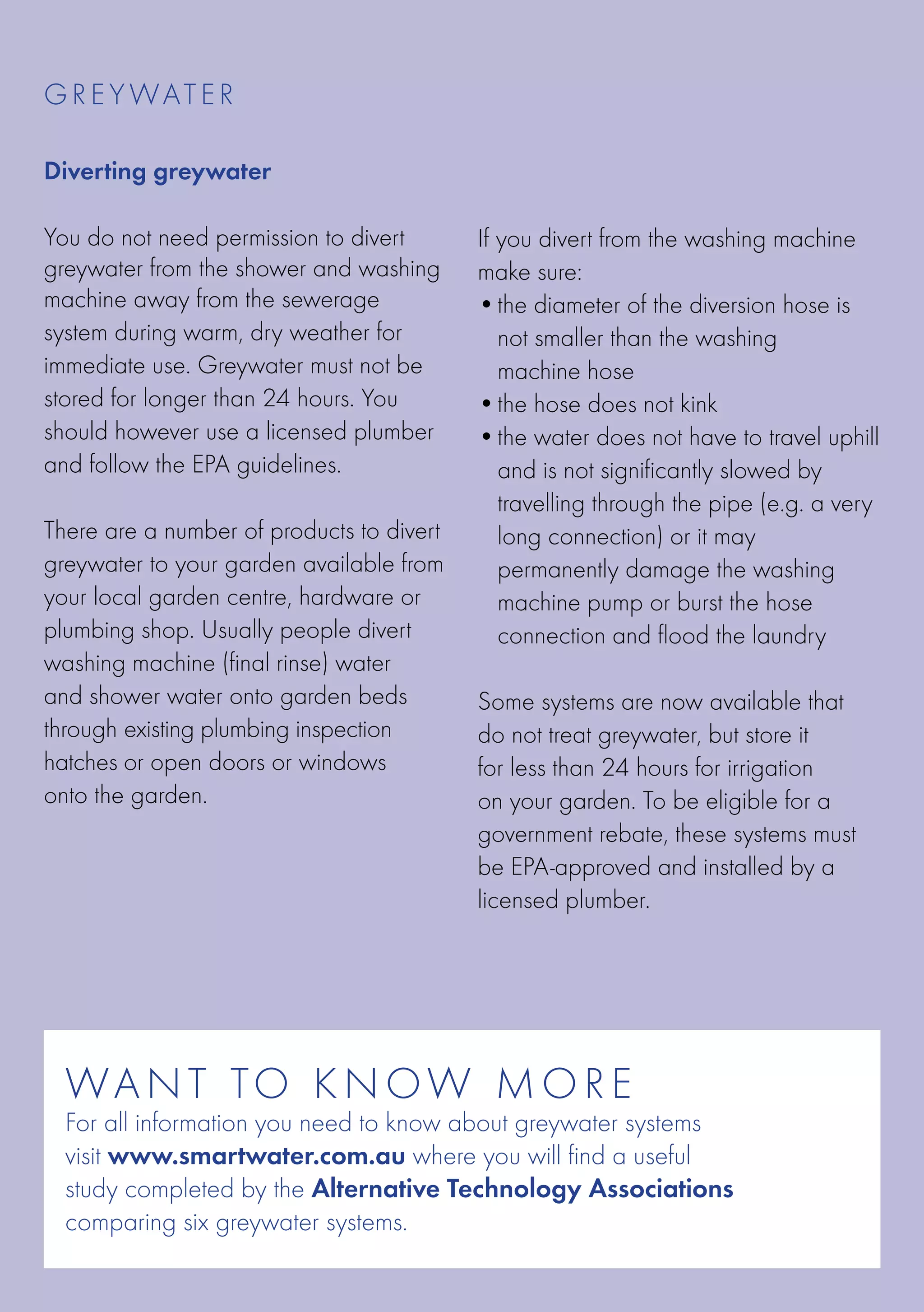 G R E Y WATE R

Diverting greywater

You do not need permission to divert       If you divert from the washing machine
greywater from the shower and washing      make sure:
machine away from the sewerage             •	he diameter of the diversion hose is
                                              t
system during warm, dry weather for           not smaller than the washing
immediate use. Greywater must not be          machine hose
stored for longer than 24 hours. You       •	the hose does not kink
should however use a licensed plumber      •	he water does not have to travel uphill
                                              t
and follow the EPA guidelines.             	 and is not significantly slowed by
                                           	 travelling through the pipe (e.g. a very
There are a number of products to divert   	 long connection) or it may
greywater to your garden available from    	 permanently damage the washing
your local garden centre, hardware or      	 machine pump or burst the hose
plumbing shop. Usually people divert       	 connection and flood the laundry
washing machine (final rinse) water
and shower water onto garden beds          Some systems are now available that
through existing plumbing inspection       do not treat greywater, but store it
hatches or open doors or windows           for less than 24 hours for irrigation
onto the garden.                           on your garden. To be eligible for a
                                           government rebate, these systems must
                                           be EPA-approved and installed by a
                                           licensed plumber.




  WA N T TO K N O W M O R E
  For all information you need to know about greywater systems
  visit www.smartwater.com.au where you will find a useful
  study completed by the Alternative Technology Associations
  comparing six greywater systems.
 