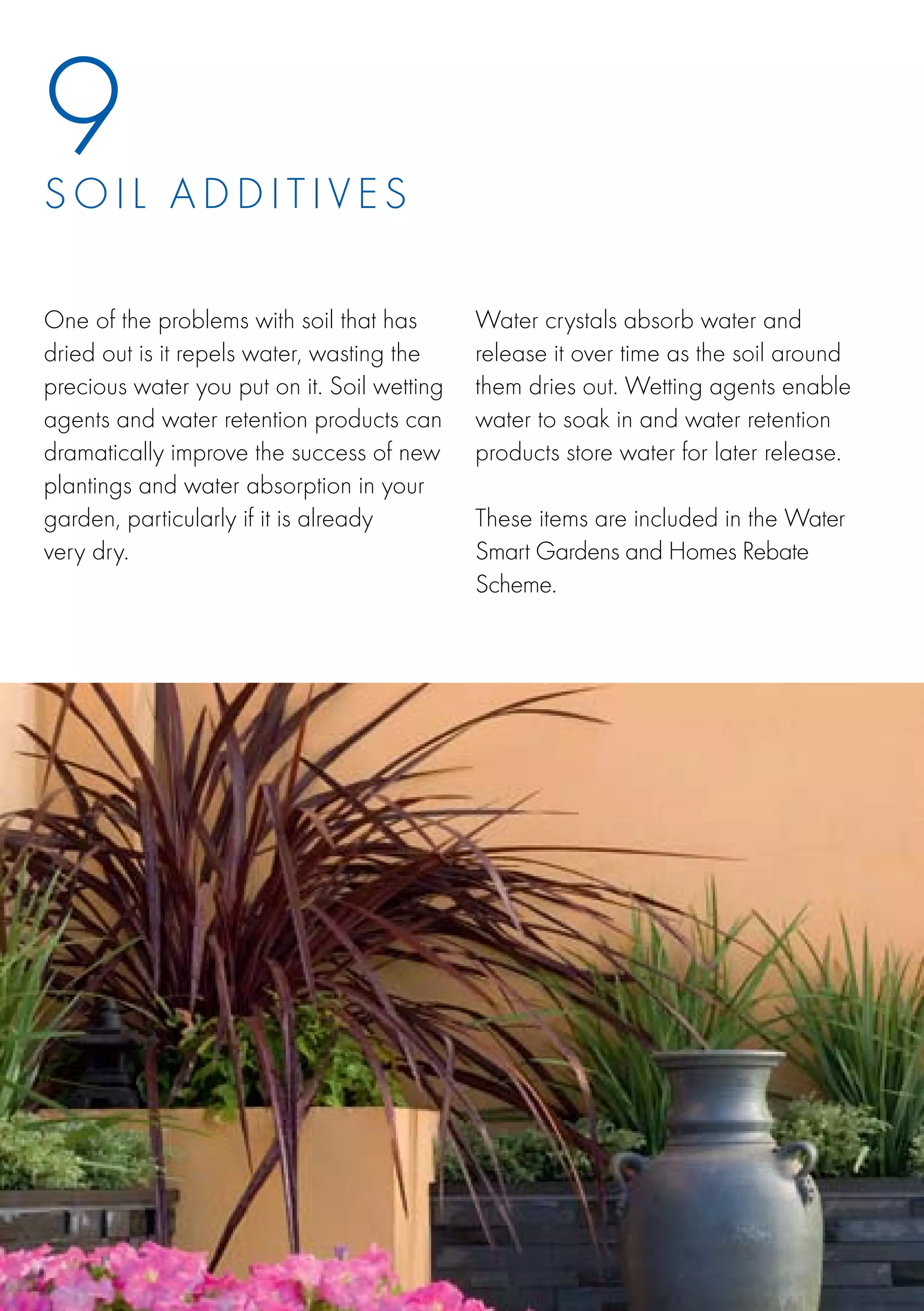 9
S o i l a d d i t iv e s

One of the problems with soil that has       Water crystals absorb water and
dried out is it repels water, wasting the    release it over time as the soil around
precious water you put on it. Soil wetting   them dries out. Wetting agents enable
agents and water retention products can      water to soak in and water retention
dramatically improve the success of new      products store water for later release.
plantings and water absorption in your
garden, particularly if it is already        These items are included in the Water
very dry.                                    Smart Gardens and Homes Rebate
                                             Scheme.
 