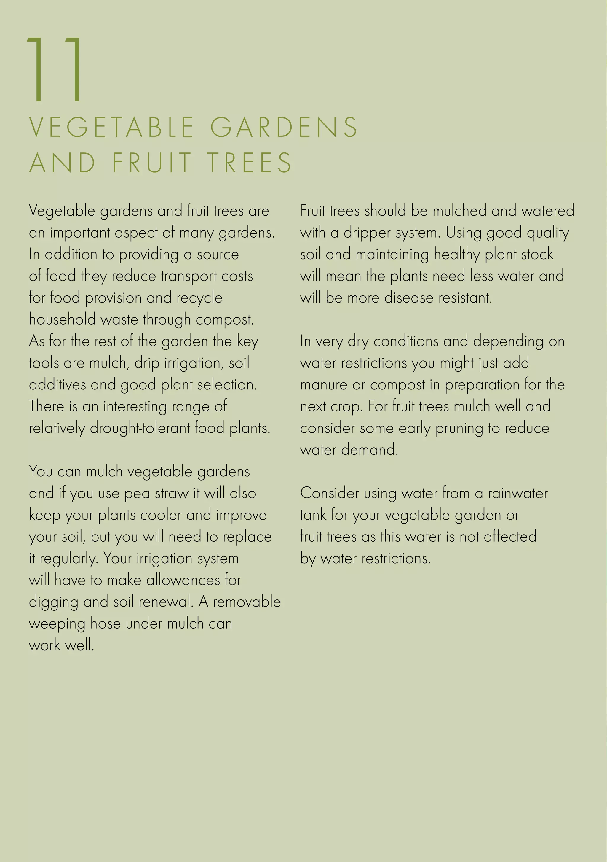 11
V E G ETA B LE G ar d e ns
an d f r u i t t r e e s
Vegetable gardens and fruit trees are      Fruit trees should be mulched and watered
an important aspect of many gardens.       with a dripper system. Using good quality
In addition to providing a source          soil and maintaining healthy plant stock
of food they reduce transport costs        will mean the plants need less water and
for food provision and recycle             will be more disease resistant.
household waste through compost.
As for the rest of the garden the key      In very dry conditions and depending on
tools are mulch, drip irrigation, soil     water restrictions you might just add
additives and good plant selection.        manure or compost in preparation for the
There is an interesting range of           next crop. For fruit trees mulch well and
relatively drought-tolerant food plants.   consider some early pruning to reduce
                                           water demand.
You can mulch vegetable gardens
and if you use pea straw it will also      Consider using water from a rainwater
keep your plants cooler and improve        tank for your vegetable garden or
your soil, but you will need to replace    fruit trees as this water is not affected
it regularly. Your irrigation system       by water restrictions.
will have to make allowances for
digging and soil renewal. A removable
weeping hose under mulch can
work well.
 