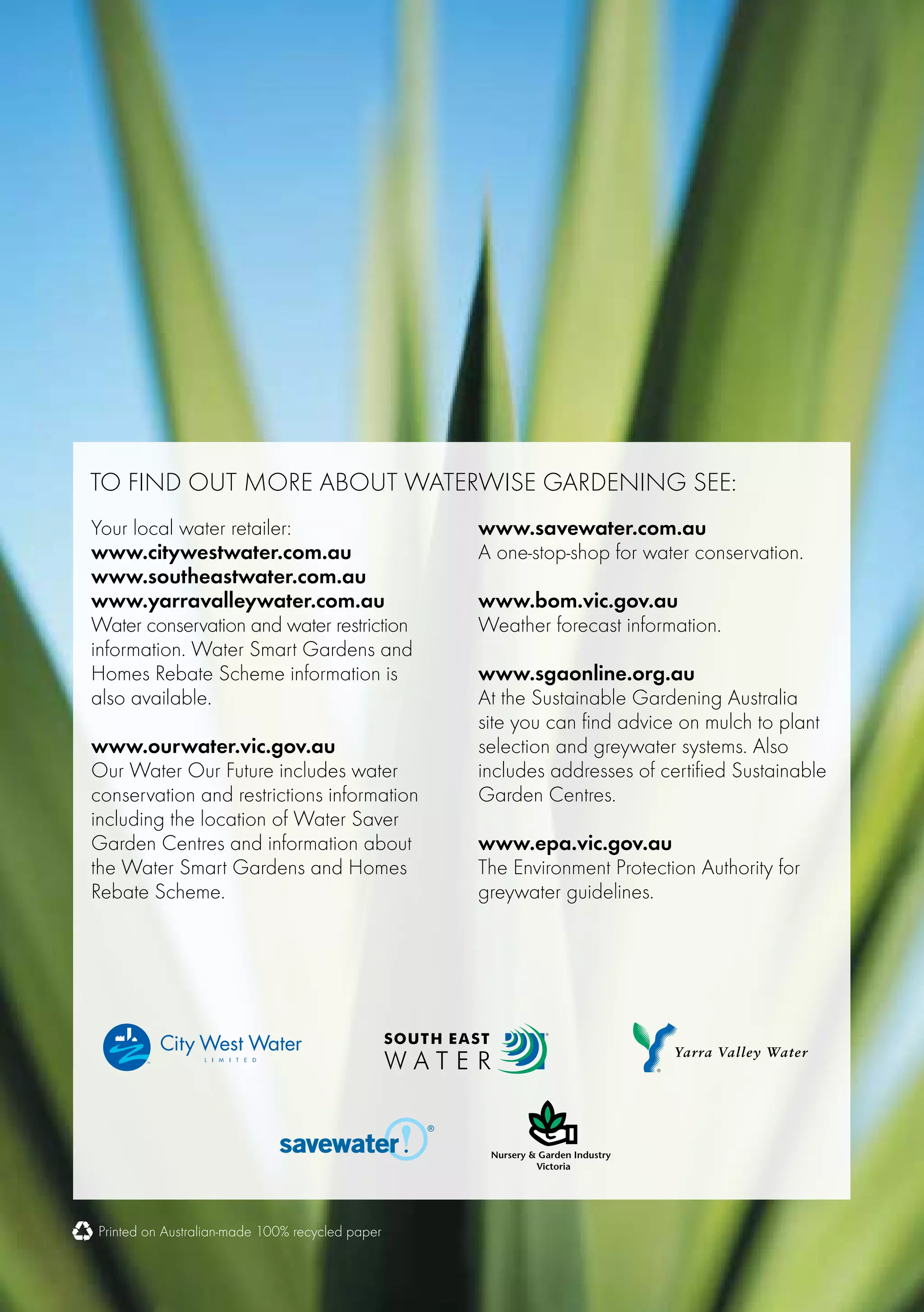 To find out more about waterwise gardening see:
Your local water retailer:                       www.savewater.com.au
www.citywestwater.com.au                         A one-stop-shop for water conservation.
www.southeastwater.com.au
www.yarravalleywater.com.au                      www.bom.vic.gov.au
Water conservation and water restriction         Weather forecast information.
information. Water Smart Gardens and
Homes Rebate Scheme information is               www.sgaonline.org.au
also available.                                  At the Sustainable Gardening Australia
                                                 site you can find advice on mulch to plant
www.ourwater.vic.gov.au                          selection and greywater systems. Also
Our Water Our Future includes water              includes addresses of certified Sustainable
conservation and restrictions information        Garden Centres.
including the location of Water Saver
Garden Centres and information about             www.epa.vic.gov.au
the Water Smart Gardens and Homes                The Environment Protection Authority for
Rebate Scheme.                                   greywater guidelines.




Printed on Australian-made 100% recycled paper
 