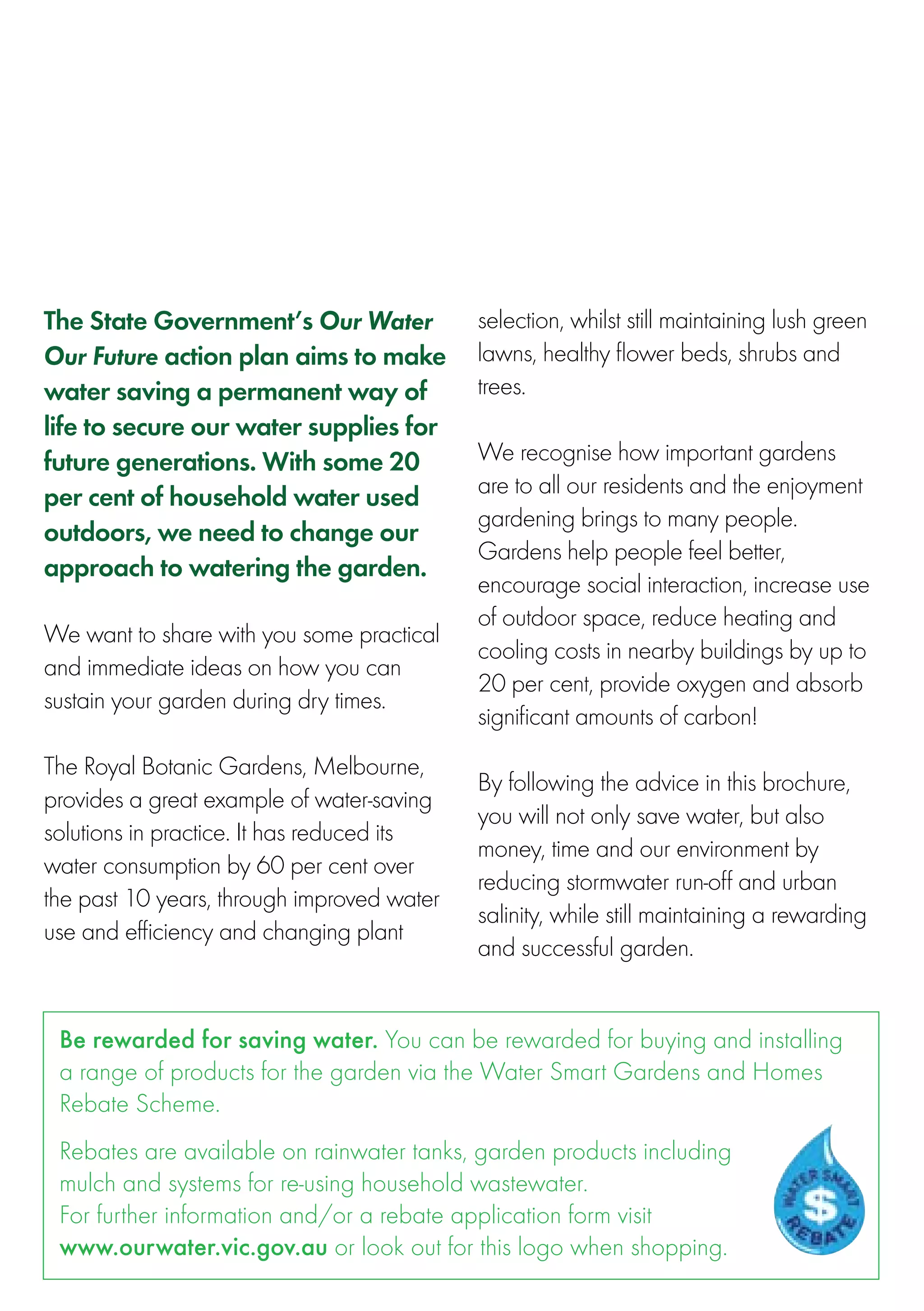 The State Government’s Our Water            selection, whilst still maintaining lush green
Our Future action plan aims to make         lawns, healthy flower beds, shrubs and
water saving a permanent way of             trees.
life to secure our water supplies for        
future generations. With some 20            We recognise how important gardens
per cent of household water used            are to all our residents and the enjoyment
                                            gardening brings to many people.
outdoors, we need to change our
                                            Gardens help people feel better,
approach to watering the garden.
                                            encourage social interaction, increase use
 
                                            of outdoor space, reduce heating and
We want to share with you some practical
                                            cooling costs in nearby buildings by up to
and immediate ideas on how you can
                                            20 per cent, provide oxygen and absorb
sustain your garden during dry times.
                                            significant amounts of carbon!
 
                                             
The Royal Botanic Gardens, Melbourne,
                                            By following the advice in this brochure,
provides a great example of water-saving
                                            you will not only save water, but also
solutions in practice. It has reduced its
                                            money, time and our environment by
water consumption by 60 per cent over
                                            reducing stormwater run-off and urban
the past 10 years, through improved water
                                            salinity, while still maintaining a rewarding
use and efficiency and changing plant
                                            and successful garden.


 Be rewarded for saving water. You can be rewarded for buying and installing
 a range of products for the garden via the Water Smart Gardens and Homes
 Rebate Scheme.
 Rebates are available on rainwater tanks, garden products including
 mulch and systems for re-using household wastewater.
 For further information and/or a rebate application form visit
 www.ourwater.vic.gov.au or look out for this logo when shopping.
 