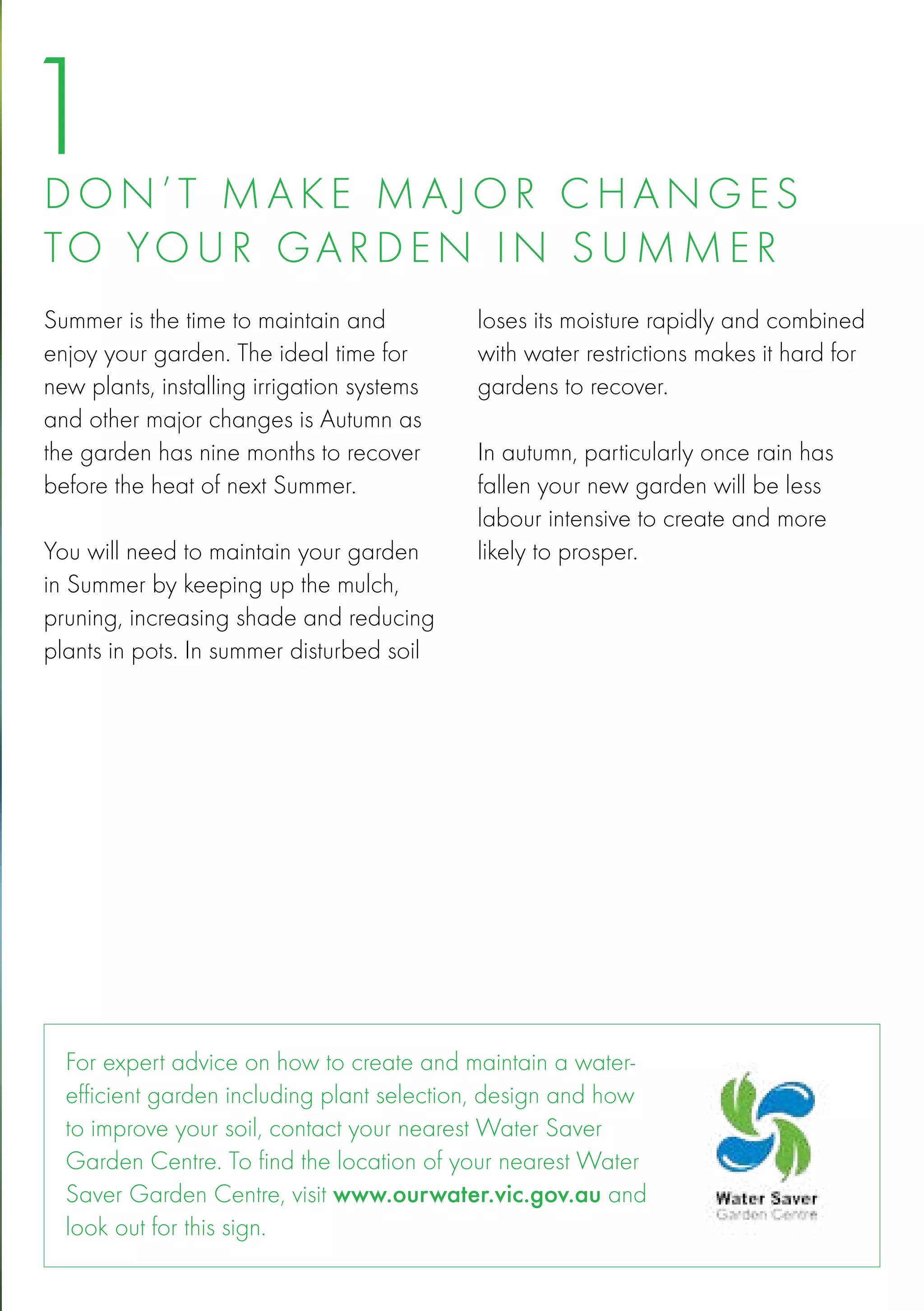 1
D o n ’ t mak e ma j o r chang e s
to yo u r gar d e n in s u mm e r
Summer is the time to maintain and          loses its moisture rapidly and combined
enjoy your garden. The ideal time for       with water restrictions makes it hard for
new plants, installing irrigation systems   gardens to recover.
and other major changes is Autumn as
the garden has nine months to recover       In autumn, particularly once rain has
before the heat of next Summer.             fallen your new garden will be less
                                            labour intensive to create and more
You will need to maintain your garden       likely to prosper.
in Summer by keeping up the mulch,
pruning, increasing shade and reducing
plants in pots. In summer disturbed soil




  For expert advice on how to create and maintain a water-
  efficient garden including plant selection, design and how
  to improve your soil, contact your nearest Water Saver
  Garden Centre. To find the location of your nearest Water
  Saver Garden Centre, visit www.ourwater.vic.gov.au and
  look out for this sign.
 