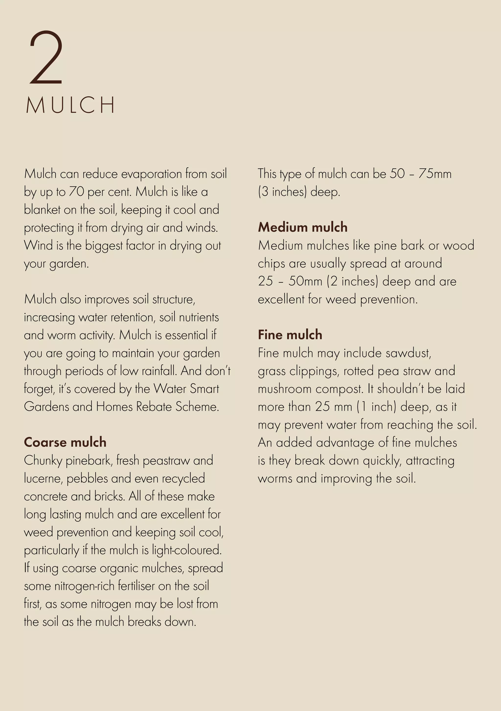 2
M u lch

Mulch can reduce evaporation from soil         This type of mulch can be 50 – 75mm
by up to 70 per cent. Mulch is like a          (3 inches) deep.
blanket on the soil, keeping it cool and
protecting it from drying air and winds.       Medium mulch
Wind is the biggest factor in drying out       Medium mulches like pine bark or wood
your garden.                                   chips are usually spread at around
                                               25 – 50mm (2 inches) deep and are
Mulch also improves soil structure,            excellent for weed prevention.
increasing water retention, soil nutrients
and worm activity. Mulch is essential if       Fine mulch
you are going to maintain your garden          Fine mulch may include sawdust,
through periods of low rainfall. And don’t     grass clippings, rotted pea straw and
forget, it’s covered by the Water Smart        mushroom compost. It shouldn’t be laid
Gardens and Homes Rebate Scheme.               more than 25 mm (1 inch) deep, as it
                                               may prevent water from reaching the soil.
Coarse mulch                                   An added advantage of fine mulches
Chunky pinebark, fresh peastraw and            is they break down quickly, attracting
lucerne, pebbles and even recycled             worms and improving the soil.
concrete and bricks. All of these make
long lasting mulch and are excellent for
weed prevention and keeping soil cool,
particularly if the mulch is light-coloured.
If using coarse organic mulches, spread
some nitrogen-rich fertiliser on the soil
first, as some nitrogen may be lost from
the soil as the mulch breaks down.
 