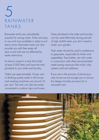 5
R A I N WATE R
TA N K S
Rainwater tanks are undoubtedly              Tanks plumbed to the toilet and laundry
popular for saving water. Tanks are easy     can be used effectively during periods
to use and now available in styles to suit   of high rainfall when you don’t need to
every home. Rainwater tanks can also         water your garden.
provide you with free water all
year round and are not affected by           Tank water should be used in preference
water restrictions.                          to greywater, especially for herbs and
                                             vegetables. Even better, use tank water
It’s best to invest in a tank that holds     in conjunction with other recommended
at least 5,000 litres and have the tank      water-saving measures like mulch, drip
plumbed to your toilet and laundry.          systems and soil additives.

Toilets use approximately 14 per cent        If you are in the process of planning a
of drinking quality water in the house       new house we encourage you to ensure
and washing machines use around 16           the design includes provision for a
per cent. The tank can also be easily        rainwater tank.
connected to outdoor taps and hoses.
 