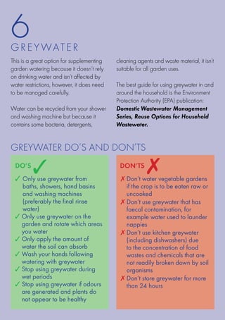6
G R E Y WATE R
This is a great option for supplementing    cleaning agents and waste material, it isn’t
garden watering because it doesn’t rely     suitable for all garden uses.
on drinking water and isn’t affected by
water restrictions, however, it does need   The best guide for using greywater in and
to be managed carefully.                    around the household is the Environment
                                            Protection Authority (EPA) publication:
Water can be recycled from your shower      Domestic Wastewater Management
and washing machine but because it          Series, Reuse Options for Household
contains some bacteria, detergents,         Wastewater.


Greywater do’s and Don’ts
 do’s
         3
 3	 nly use greywater from
  O
  
                                             don’ts
                                                         7
                                             7  on’t water vegetable gardens
                                               D
   baths, showers, hand basins                 if the crop is to be eaten raw or
   and washing machines                        uncooked
   (preferably the final rinse               7  on’t use greywater that has
                                               D
   water)                                      faecal contamination, for
 3  nly use greywater on the
   O                                           example water used to launder
   garden and rotate which areas               nappies
   you water                                 7  on’t use kitchen greywater
                                               D
 3  nly apply the amount of
   O                                           (including dishwashers) due
   water the soil can absorb                   to the concentration of food
 3  ash your hands following
   W                                           wastes and chemicals that are
   watering with greywater                     not readily broken down by soil
 3  top using greywater during
   S                                           organisms
   wet periods                               7  on’t store greywater for more
                                               D
 3  top using greywater if odours
   S                                           than 24 hours
   are generated and plants do
   not appear to be healthy
 