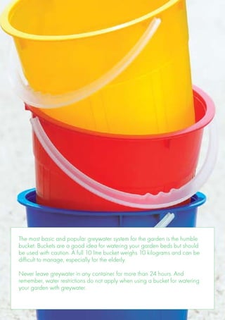 The most basic and popular greywater system for the garden is the humble
bucket. Buckets are a good idea for watering your garden beds but should
be used with caution. A full 10 litre bucket weighs 10 kilograms and can be
difficult to manage, especially for the elderly.

Never leave greywater in any container for more than 24 hours. And
remember, water restrictions do not apply when using a bucket for watering
your garden with greywater.
 