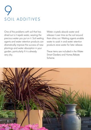 9
S o i l a d d i t iv e s

One of the problems with soil that has       Water crystals absorb water and
dried out is it repels water, wasting the    release it over time as the soil around
precious water you put on it. Soil wetting   them dries out. Wetting agents enable
agents and water retention products can      water to soak in and water retention
dramatically improve the success of new      products store water for later release.
plantings and water absorption in your
garden, particularly if it is already        These items are included in the Water
very dry.                                    Smart Gardens and Homes Rebate
                                             Scheme.
 