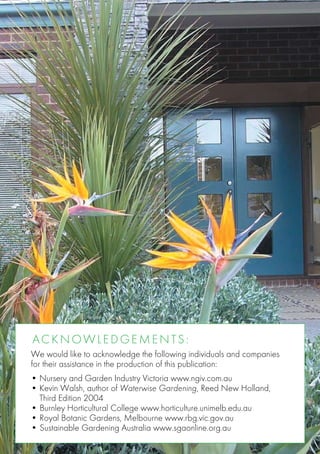 A ckn o w l e d g e m e n t s :
We would like to acknowledge the following individuals and companies
for their assistance in the production of this publication:
• Nursery and Garden Industry Victoria www.ngiv.com.au
•	Kevin Walsh, author of Waterwise Gardening, Reed New Holland,
	 Third Edition 2004
•	Burnley Horticultural College www.horticulture.unimelb.edu.au
•	Royal Botanic Gardens, Melbourne www.rbg.vic.gov.au
•	Sustainable Gardening Australia www.sgaonline.org.au
 