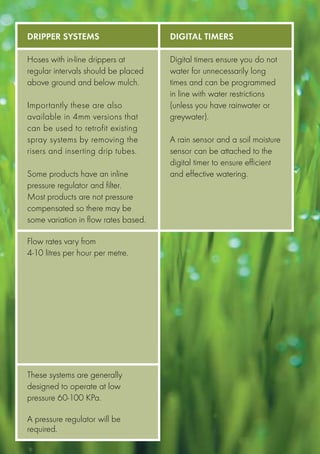 Dripper Systems                       Digital timers

Hoses with in-line drippers at        Digital timers ensure you do not
regular intervals should be placed    water for unnecessarily long
above ground and below mulch.         times and can be programmed
                                      in line with water restrictions
Importantly these are also            (unless you have rainwater or
available in 4mm versions that        greywater).
can be used to retrofit existing
spray systems by removing the         A rain sensor and a soil moisture
risers and inserting drip tubes.      sensor can be attached to the
                                      digital timer to ensure efficient
Some products have an inline          and effective watering.
pressure regulator and filter.
Most products are not pressure
compensated so there may be
some variation in flow rates based.

Flow rates vary from
4-10 litres per hour per metre.




These systems are generally
designed to operate at low
pressure 60-100 KPa.

A pressure regulator will be
required.
 