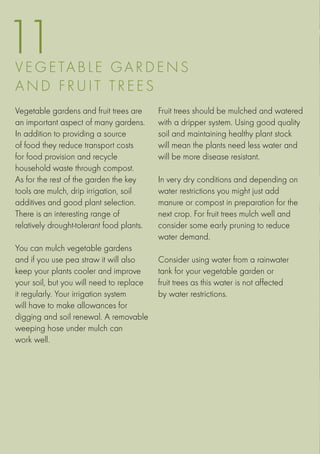 11
V E G ETA B LE G ar d e ns
an d f r u i t t r e e s
Vegetable gardens and fruit trees are      Fruit trees should be mulched and watered
an important aspect of many gardens.       with a dripper system. Using good quality
In addition to providing a source          soil and maintaining healthy plant stock
of food they reduce transport costs        will mean the plants need less water and
for food provision and recycle             will be more disease resistant.
household waste through compost.
As for the rest of the garden the key      In very dry conditions and depending on
tools are mulch, drip irrigation, soil     water restrictions you might just add
additives and good plant selection.        manure or compost in preparation for the
There is an interesting range of           next crop. For fruit trees mulch well and
relatively drought-tolerant food plants.   consider some early pruning to reduce
                                           water demand.
You can mulch vegetable gardens
and if you use pea straw it will also      Consider using water from a rainwater
keep your plants cooler and improve        tank for your vegetable garden or
your soil, but you will need to replace    fruit trees as this water is not affected
it regularly. Your irrigation system       by water restrictions.
will have to make allowances for
digging and soil renewal. A removable
weeping hose under mulch can
work well.
 