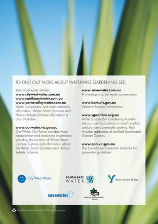To find out more about waterwise gardening see:
Your local water retailer:                       www.savewater.com.au
www.citywestwater.com.au                         A one-stop-shop for water conservation.
www.southeastwater.com.au
www.yarravalleywater.com.au                      www.bom.vic.gov.au
Water conservation and water restriction         Weather forecast information.
information. Water Smart Gardens and
Homes Rebate Scheme information is               www.sgaonline.org.au
also available.                                  At the Sustainable Gardening Australia
                                                 site you can find advice on mulch to plant
www.ourwater.vic.gov.au                          selection and greywater systems. Also
Our Water Our Future includes water              includes addresses of certified Sustainable
conservation and restrictions information        Garden Centres.
including the location of Water Saver
Garden Centres and information about             www.epa.vic.gov.au
the Water Smart Gardens and Homes                The Environment Protection Authority for
Rebate Scheme.                                   greywater guidelines.




Printed on Australian-made 100% recycled paper
 