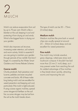 2
M u lch

Mulch can reduce evaporation from soil         This type of mulch can be 50 – 75mm
by up to 70 per cent. Mulch is like a          (3 inches) deep.
blanket on the soil, keeping it cool and
protecting it from drying air and winds.       Medium mulch
Wind is the biggest factor in drying out       Medium mulches like pine bark or wood
your garden.                                   chips are usually spread at around
                                               25 – 50mm (2 inches) deep and are
Mulch also improves soil structure,            excellent for weed prevention.
increasing water retention, soil nutrients
and worm activity. Mulch is essential if       Fine mulch
you are going to maintain your garden          Fine mulch may include sawdust,
through periods of low rainfall. And don’t     grass clippings, rotted pea straw and
forget, it’s covered by the Water Smart        mushroom compost. It shouldn’t be laid
Gardens and Homes Rebate Scheme.               more than 25 mm (1 inch) deep, as it
                                               may prevent water from reaching the soil.
Coarse mulch                                   An added advantage of fine mulches
Chunky pinebark, fresh peastraw and            is they break down quickly, attracting
lucerne, pebbles and even recycled             worms and improving the soil.
concrete and bricks. All of these make
long lasting mulch and are excellent for
weed prevention and keeping soil cool,
particularly if the mulch is light-coloured.
If using coarse organic mulches, spread
some nitrogen-rich fertiliser on the soil
first, as some nitrogen may be lost from
the soil as the mulch breaks down.
 