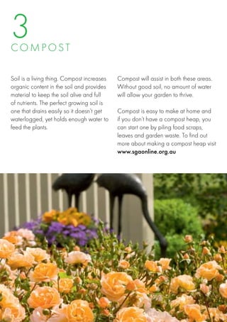 3
C O M PO S T

Soil is a living thing. Compost increases   Compost will assist in both these areas.
organic content in the soil and provides    Without good soil, no amount of water
material to keep the soil alive and full    will allow your garden to thrive.
of nutrients. The perfect growing soil is    
one that drains easily so it doesn’t get    Compost is easy to make at home and
waterlogged, yet holds enough water to      if you don’t have a compost heap, you
feed the plants.                            can start one by piling food scraps,
                                            leaves and garden waste. To find out
                                            more about making a compost heap visit
                                            www.sgaonline.org.au
 